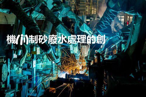 機(jī)制砂廢水處理的創(chuàng)新突破與以后展望！